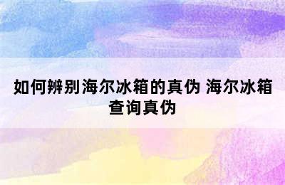 如何辨别海尔冰箱的真伪 海尔冰箱查询真伪